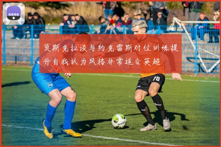 莫斯克拉谈与约克雷斯对位训练提升自我认为风格非常适合英超