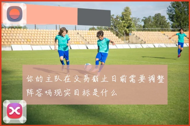 你的主队在交易截止日前需要调整阵容吗现实目标是什么