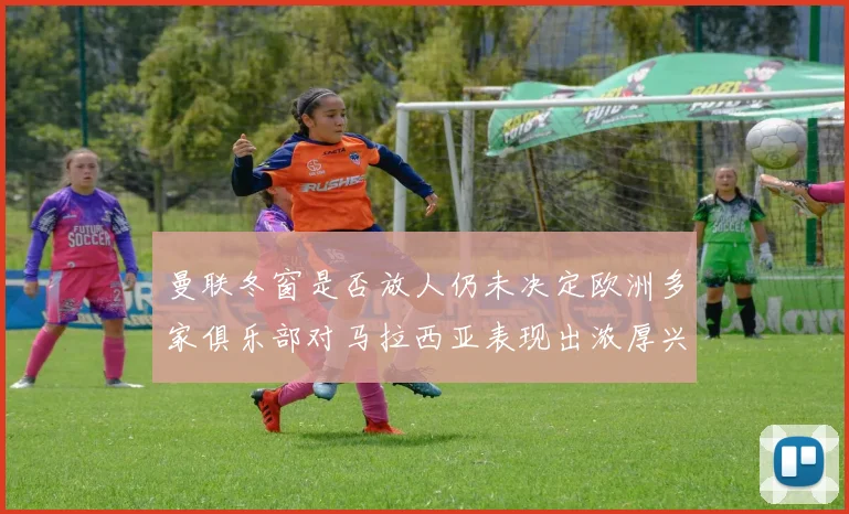 曼联冬窗是否放人仍未决定欧洲多家俱乐部对马拉西亚表现出浓厚兴趣