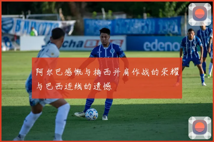 阿尔巴感慨与梅西并肩作战的荣耀与巴西连线的遗憾