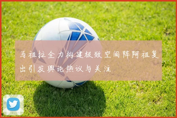 马祖拉全力构建极致空间阵阿祖复出引发舆论热议与关注