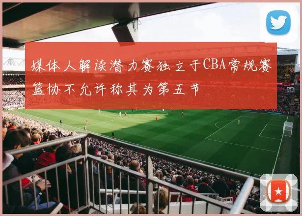 媒体人解读潜力赛独立于CBA常规赛篮协不允许称其为第五节