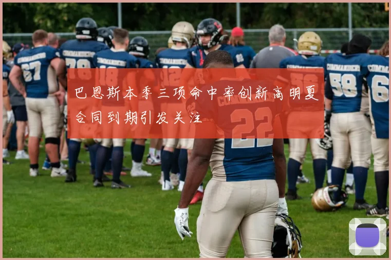 巴恩斯本季三项命中率创新高明夏合同到期引发关注