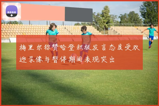 梅里尔称赞哈登积极发言态度受欢迎录像与暂停期间表现突出