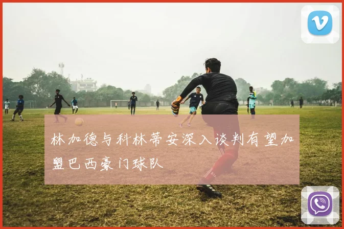 林加德与科林蒂安深入谈判有望加盟巴西豪门球队