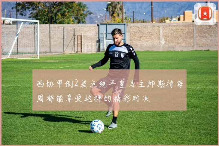 西协甲倒2差点绝平皇马主帅期待每周都能享受这样的精彩对决