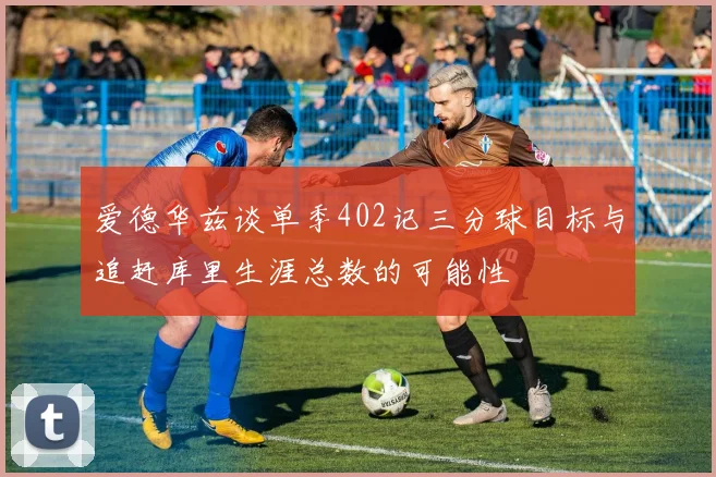爱德华兹谈单季402记三分球目标与追赶库里生涯总数的可能性