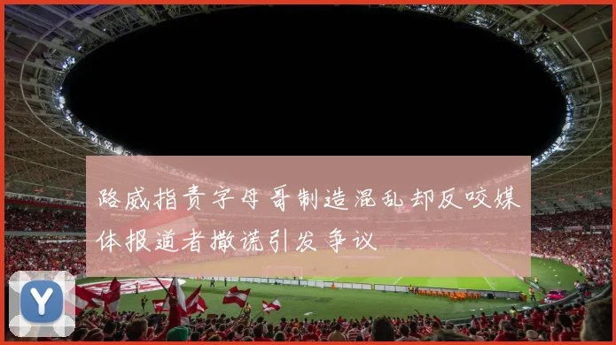 路威指责字母哥制造混乱却反咬媒体报道者撒谎引发争议