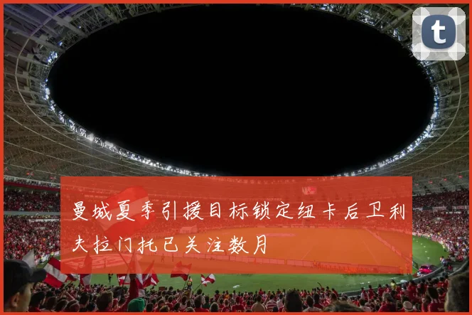 曼城夏季引援目标锁定纽卡后卫利夫拉门托已关注数月