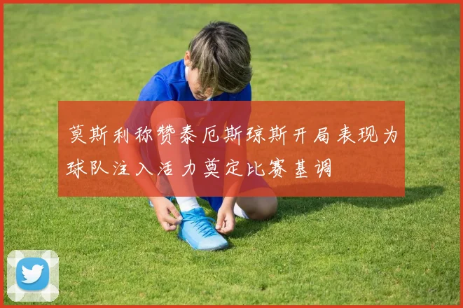 莫斯利称赞泰厄斯琼斯开局表现为球队注入活力奠定比赛基调