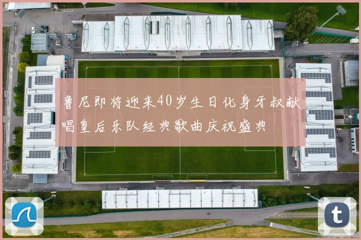 鲁尼即将迎来40岁生日化身牙叔献唱皇后乐队经典歌曲庆祝盛典