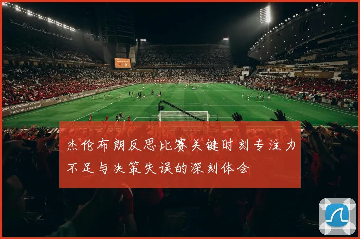 杰伦布朗反思比赛关键时刻专注力不足与决策失误的深刻体会