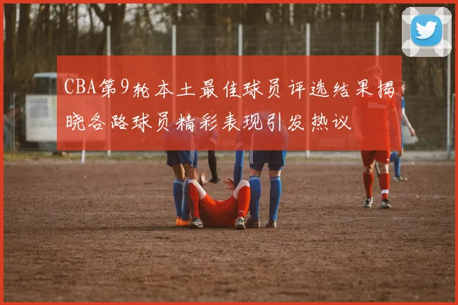 CBA第9轮本土最佳球员评选结果揭晓各路球员精彩表现引发热议