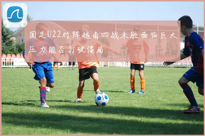 国足U22对阵越南四战未胜面临巨大压力能否打破僵局