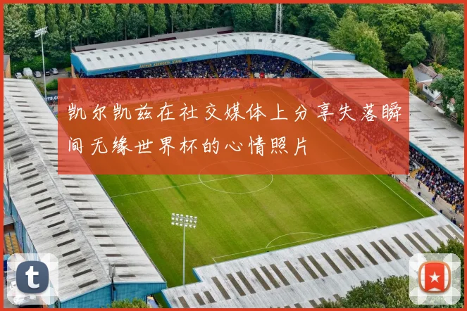 凯尔凯兹在社交媒体上分享失落瞬间无缘世界杯的心情照片