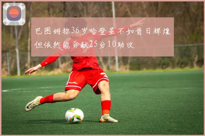 巴图姆称36岁哈登虽不如昔日辉煌但依然能贡献25分10助攻