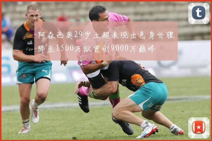 阿森西奥29岁土超表现出色身价骤降至1500万欧曾创9000万巅峰