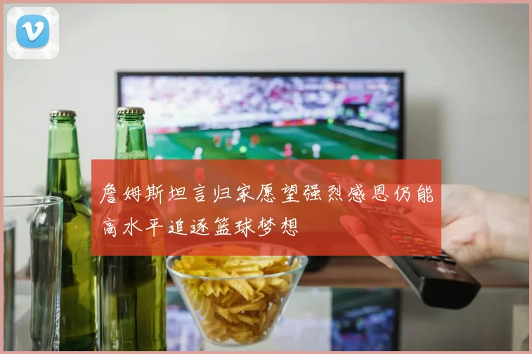 詹姆斯坦言归家愿望强烈感恩仍能高水平追逐篮球梦想