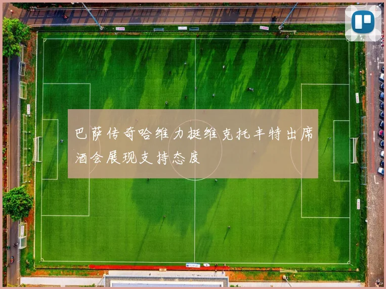 巴萨传奇哈维力挺维克托丰特出席酒会展现支持态度