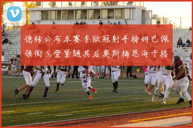 德转公布本赛季欧冠射手榜姆巴佩领衔戈登紧随其后奥斯梅恩海于格表现抢眼
