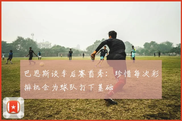 巴恩斯谈季后赛首秀：珍惜每次彩排机会为球队打下基础